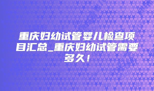 重庆妇幼试管婴儿检查项目汇总_重庆妇幼试管需要多久！