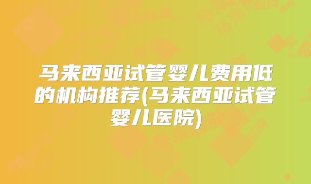 马来西亚试管婴儿费用低的机构推荐(马来西亚试管婴儿医院)