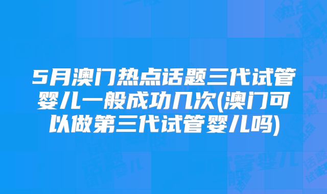 5月澳门热点话题三代试管婴儿一般成功几次(澳门可以做第三代试管婴儿吗)