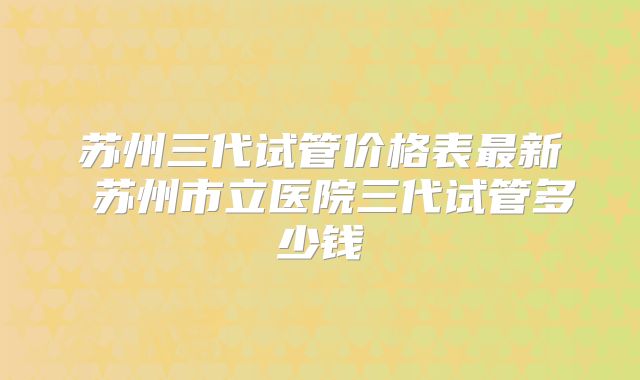 苏州三代试管价格表最新 苏州市立医院三代试管多少钱