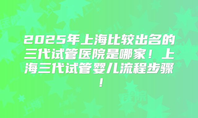 2025年上海比较出名的三代试管医院是哪家！上海三代试管婴儿流程步骤！