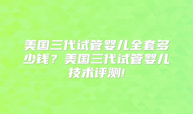 美国三代试管婴儿全套多少钱?美国三代试管婴儿技术评测!