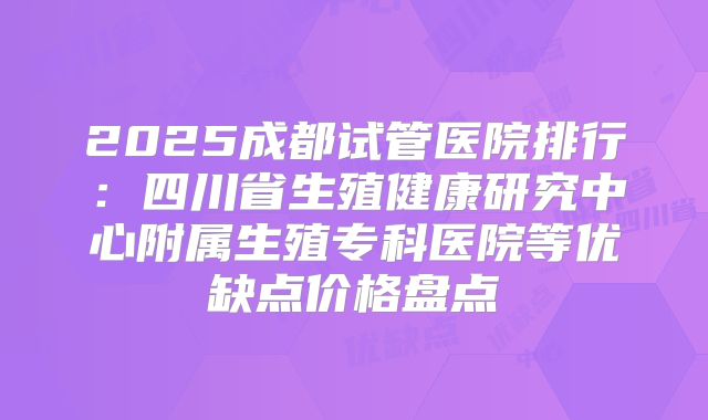 2025成都试管医院排行：四川省生殖健康研究中心附属生殖专科医院等优缺点价格盘点