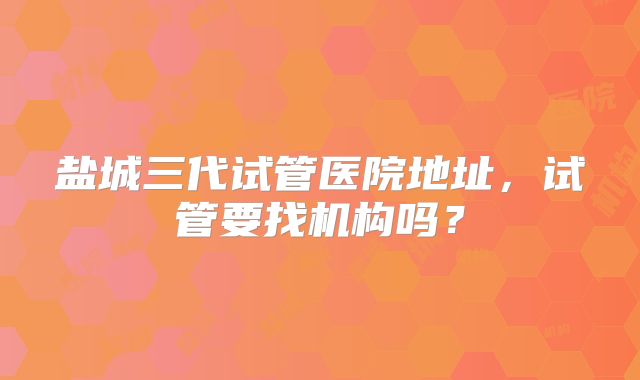 盐城三代试管医院地址,试管要找机构吗?