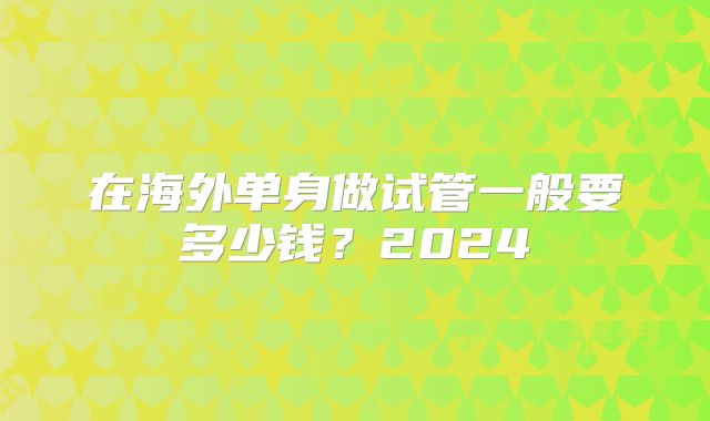 在海外单身做试管一般要多少钱?2024
