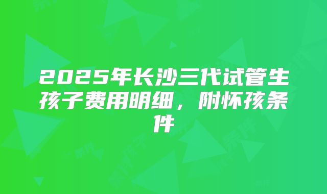 2025年长沙三代试管生孩子费用明细，附怀孩条件