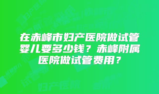 在赤峰市妇产医院做试管婴儿要多少钱？赤峰附属医院做试管费用？