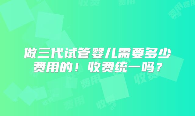 做三代试管婴儿需要多少费用的!收费统一吗?