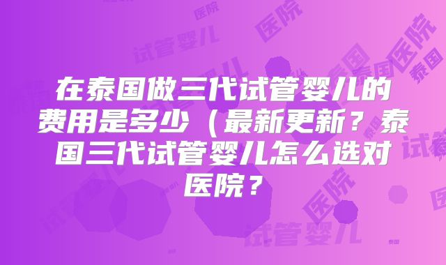 在泰国做三代试管婴儿的费用是多少（最新更新？泰国三代试管婴儿怎么选对医院？