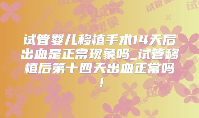 试管婴儿移植手术14天后出血是正常现象吗_试管移植后第十四天出血正常吗！
