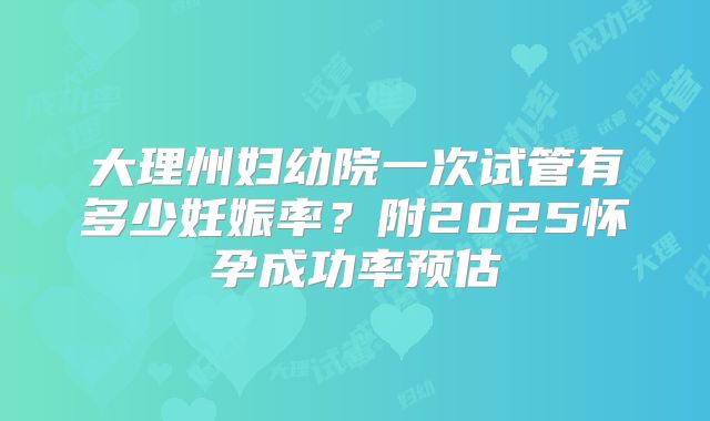 大理州妇幼院一次试管有多少妊娠率?附2025怀孕成功率预估