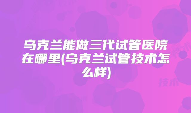 乌克兰能做三代试管医院在哪里(乌克兰试管技术怎么样)