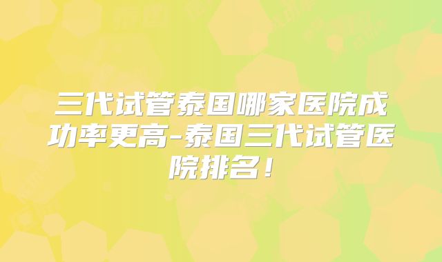 三代试管泰国哪家医院成功率更高-泰国三代试管医院排名!
