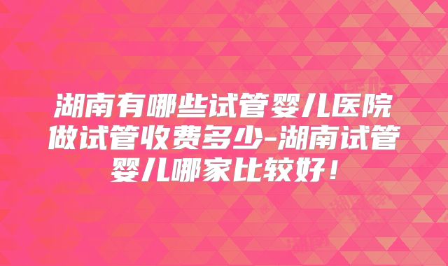 湖南有哪些试管婴儿医院做试管收费多少-湖南试管婴儿哪家比较好!
