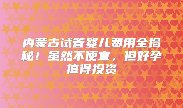 内蒙古试管婴儿费用全揭秘！虽然不便宜，但好孕值得投资