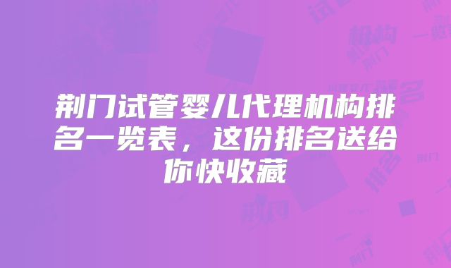 荆门试管婴儿代理机构排名一览表，这份排名送给你快收藏
