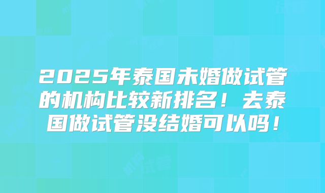 2025年泰国未婚做试管的机构比较新排名!去泰国做试管没结婚可以吗!