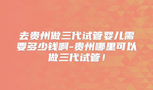去贵州做三代试管婴儿需要多少钱啊-贵州哪里可以做三代试管！