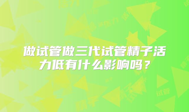 做试管做三代试管精子活力低有什么影响吗？