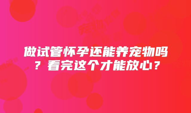 做试管怀孕还能养宠物吗?看完这个才能放心?