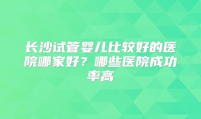 长沙试管婴儿比较好的医院哪家好？哪些医院成功率高