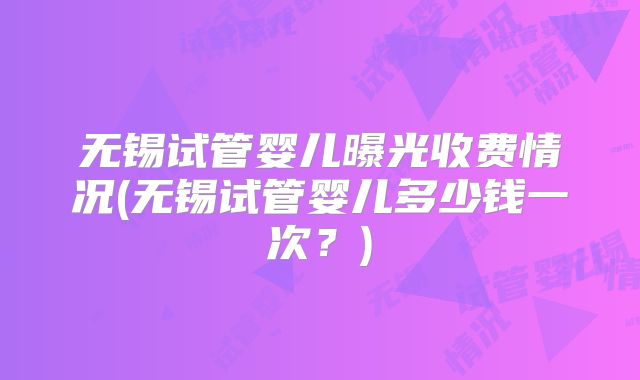 无锡试管婴儿曝光收费情况(无锡试管婴儿多少钱一次?)