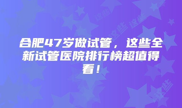 合肥47岁做试管，这些全新试管医院排行榜超值得看！