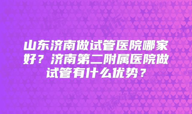 山东济南做试管医院哪家好？济南第二附属医院做试管有什么优势？
