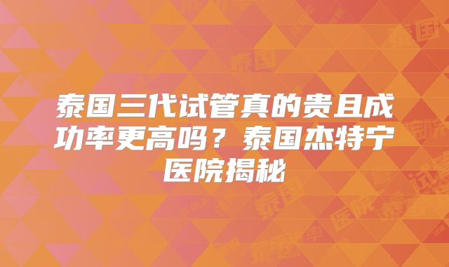 泰国三代试管真的贵且成功率更高吗?泰国杰特宁医院揭秘