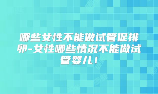 哪些女性不能做试管促排卵-女性哪些情况不能做试管婴儿！