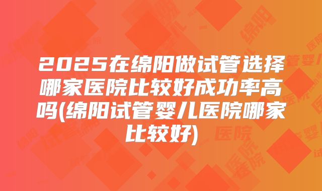 2025在绵阳做试管选择哪家医院比较好成功率高吗(绵阳试管婴儿医院哪家比较好)