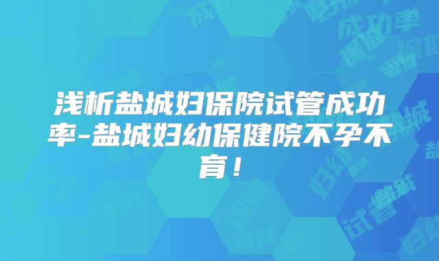 浅析盐城妇保院试管成功率-盐城妇幼保健院不孕不育！