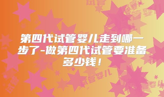 第四代试管婴儿走到哪一步了-做第四代试管要准备多少钱!