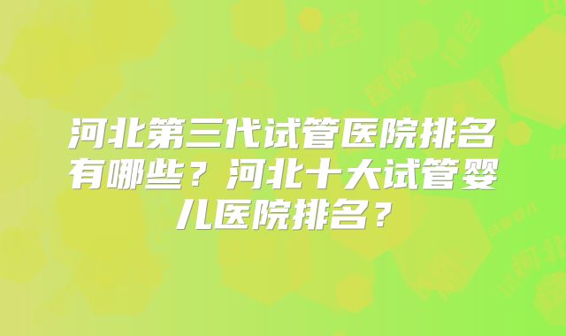 河北第三代试管医院排名有哪些?河北十大试管婴儿医院排名?