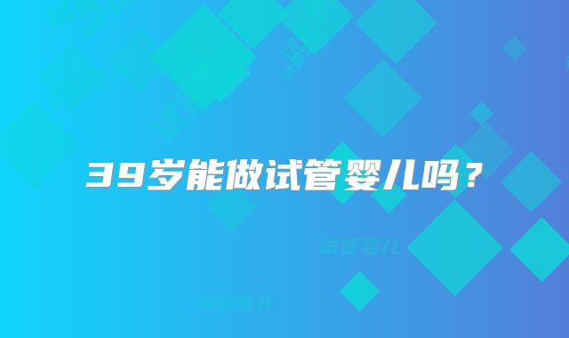 39岁能做试管婴儿吗?