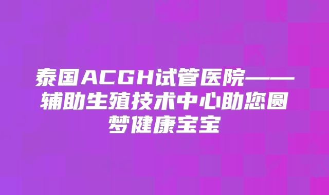 泰国ACGH试管医院——辅助生殖技术中心助您圆梦健康宝宝