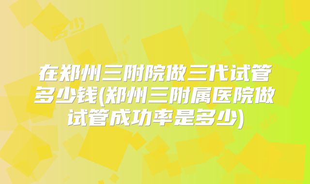 在郑州三附院做三代试管多少钱(郑州三附属医院做试管成功率是多少)