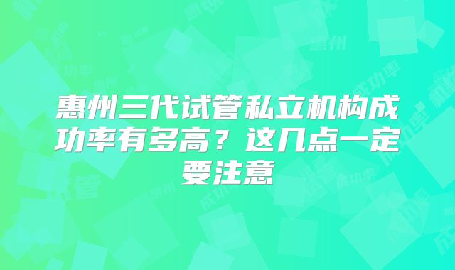 惠州三代试管私立机构成功率有多高？这几点一定要注意