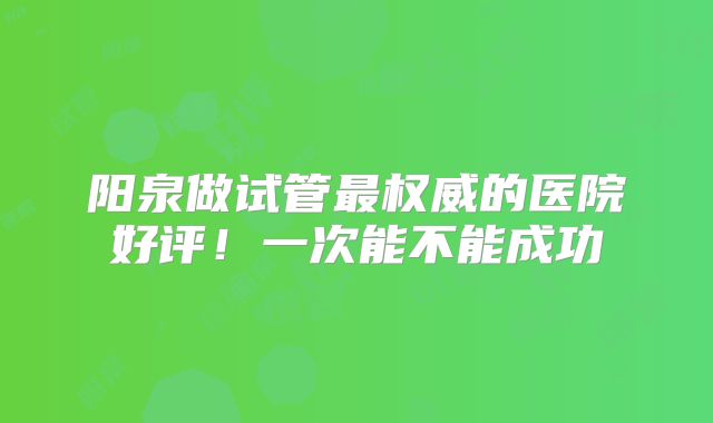 阳泉做试管最权威的医院好评!一次能不能成功