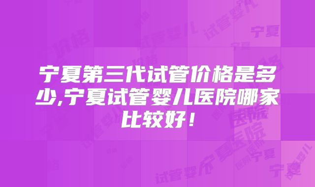 宁夏第三代试管价格是多少,宁夏试管婴儿医院哪家比较好!