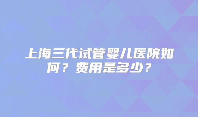 上海三代试管婴儿医院如何？费用是多少？