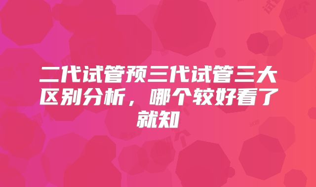 二代试管预三代试管三大区别分析，哪个较好看了就知