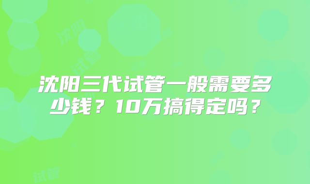 沈阳三代试管一般需要多少钱？10万搞得定吗？
