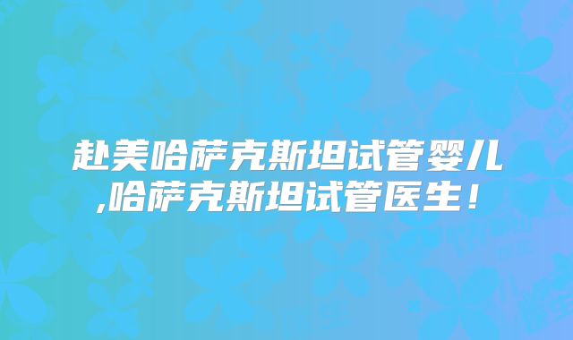 赴美哈萨克斯坦试管婴儿,哈萨克斯坦试管医生！