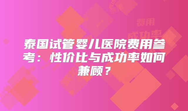 泰国试管婴儿医院费用参考：性价比与成功率如何兼顾？