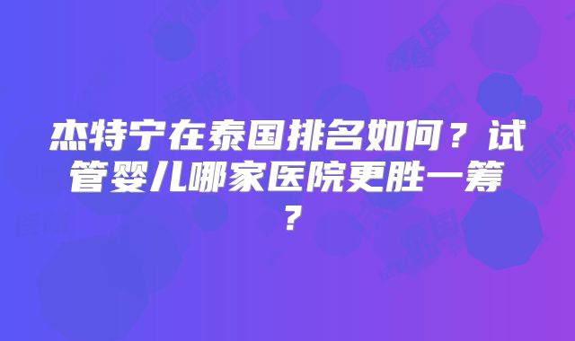 杰特宁在泰国排名如何?试管婴儿哪家医院更胜一筹?