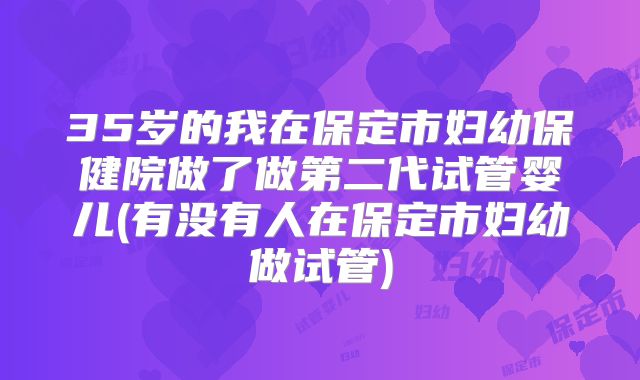 35岁的我在保定市妇幼保健院做了做第二代试管婴儿(有没有人在保定市妇幼做试管)