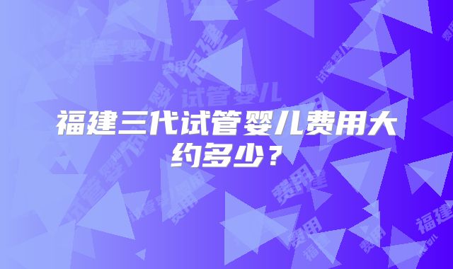 福建三代试管婴儿费用大约多少？