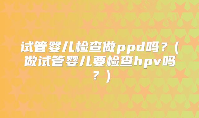 试管婴儿检查做ppd吗？(做试管婴儿要检查hpv吗？)