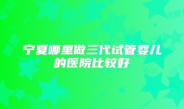 宁夏哪里做三代试管婴儿的医院比较好